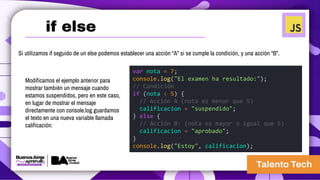 Si utilizamos if seguido de un else podemos establecer una acción “A” si se cumple la condición, y una acción “B”.
Modificamos el ejemplo anterior para
mostrar también un mensaje cuando
estamos suspendidos, pero en este caso,
en lugar de mostrar el mensaje
directamente con console.log guardamos
el texto en una nueva variable llamada
calificación:
var nota = 7;
console.log("El examen ha resultado:");
// Condición
if (nota < 5) {
// Acción A (nota es menor que 5)
calificacion = "suspendido";
} else {
// Acción B: (nota es mayor o igual que 5)
calificacion = "aprobado";
}
console.log("Estoy", calificacion);
if else
 