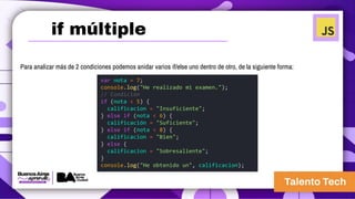 Para analizar más de 2 condiciones podemos anidar varios if/else uno dentro de otro, de la siguiente forma:
var nota = 7;
console.log("He realizado mi examen.");
// Condición
if (nota < 5) {
calificacion = "Insuficiente";
} else if (nota < 6) {
calificación = "Suficiente";
} else if (nota < 8) {
calificacion = "Bien";
} else {
calificacion = "Sobresaliente";
}
console.log("He obtenido un", calificacion);
if múltiple
 