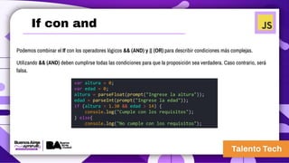 If con and
Podemos combinar el If con los operadores lógicos && (AND) y || (OR) para describir condiciones más complejas.
Utilizando && (AND) deben cumplirse todas las condiciones para que la proposición sea verdadera. Caso contrario, será
falsa.
var altura = 0;
var edad = 0;
altura = parseFloat(prompt("Ingrese la altura"));
edad = parseInt(prompt("Ingrese la edad"));
if (altura > 1.30 && edad > 14) {
console.log("Cumple con los requisitos");
} else{
console.log("No cumple con los requisitos");
 