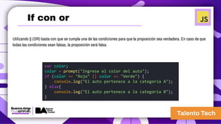 If con or
Utilizando || (OR) basta con que se cumpla una de las condiciones para que la proposición sea verdadera. En caso de que
todas las condiciones sean falsas, la proposición será falsa.
var color;
color = prompt("Ingrese el color del auto");
if (color == "Rojo" || color == "Verde") {
console.log("El auto pertenece a la categoría A");
} else{
console.log("El auto pertenece a la categoría B");
}
 