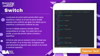 Switch
La estructura de control switch permite definir casos
específicos a realizar en el caso de que la variable
expuesta como condición sea igual a los valores que se
especifican a continuación mediante los case.
Con los if múltiples podemos controlar valores
comprendidos en un rango. Con switch esto no es
posible, ya que solo permite valores concretos y
específicos.
Al final de cada caso es necesario indicar un break para
salir del switch. Si no se hace esto, el programa pasa
automáticamente al siguiente case, aunque no se cumpla
la condición específica.
 