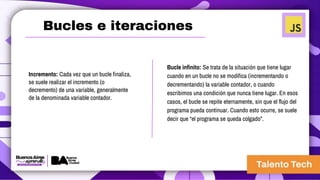 Incremento: Cada vez que un bucle finaliza,
se suele realizar el incremento (o
decremento) de una variable, generalmente
de la denominada variable contador.
Bucles e iteraciones
Bucle infinito: Se trata de la situación que tiene lugar
cuando en un bucle no se modifica (incrementando o
decrementando) la variable contador, o cuando
escribimos una condición que nunca tiene lugar. En esos
casos, el bucle se repite eternamente, sin que el flujo del
programa pueda continuar. Cuando esto ocurre, se suele
decir que “el programa se queda colgado”.
 