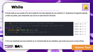 El bucle while se usa cuando el fin de la repetición de ciclos depende de una condición (*). Analicemos el siguiente ejemplo
y todas sus partes, para comprender qué ocurre en cada iteración del bucle:
(*) Es muy importante que esa condición en un momento deje de ser verdadera, para evitar que ocurra un loop infinito.
i = 0; // Inicialización de la variable contador
// Condición: Mientras la variable contador sea menor de 5
while (i < 5) {
console.log("Valor de i:", i);
i = i + 1; // Incrementamos el valor de i
}
While
 