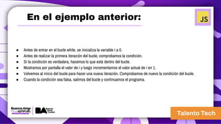 ● Antes de entrar en el bucle while, se inicializa la variable i a 0.
● Antes de realizar la primera iteración del bucle, comprobamos la condición.
● Si la condición es verdadera, hacemos lo que está dentro del bucle.
● Mostramos por pantalla el valor de i y luego incrementamos el valor actual de i en 1.
● Volvemos al inicio del bucle para hacer una nueva iteración. Comprobamos de nuevo la condición del bucle.
● Cuando la condición sea falsa, salimos del bucle y continuamos el programa.
En el ejemplo anterior:
 