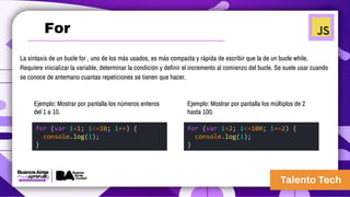 La sintaxis de un bucle for , uno de los más usados, es más compacta y rápida de escribir que la de un bucle while.
Requiere inicializar la variable, determinar la condición y definir el incremento al comienzo del bucle. Se suele usar cuando
se conoce de antemano cuantas repeticiones se tienen que hacer.
for (var i=1; i<=10; i++) {
console.log(i);
}
for (var i=2; i<=100; i+=2) {
console.log(i);
}
Ejemplo: Mostrar por pantalla los números enteros
del 1 a 10.
Ejemplo: Mostrar por pantalla los múltiplos de 2
hasta 100.
For
 