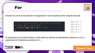 El bucle for es uno de los más utilizados en la programación. Veamos el ejemplo anterior utilizando este bucle:
En programación es muy habitual empezar a contar desde cero. Mientras que habitualmente contamos de 1 a 10, en
programación de 10 elementos se cuentan de 0 a 9.
// for (inicialización; condición; incremento)
for (i = 0; i < 5; i++) {
console.log("Valor de i:", i);
}
For
 