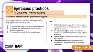 Ejercicios prácticos
Crear un programa que reciba la edad de una persona y si es miembro
VIP. El programa deberá verificar lo siguiente:
1. Si la persona tiene 18 años o más, permitirle el acceso al evento.
2. Si además de tener 18 años o más, es miembro VIP, darle
acceso al área exclusiva.
3. Si la persona tiene menos de 18 años, denegar el acceso.
Evaluación de condicionales y operadores lógicos
Optativos | No entregables
Tips:
● Validación de entradas: Asegurate de que el usuario ingrese
una edad válida. Podés usar isNaN() para verificar que el valor
ingresado sea un número.
● Uso de operadores lógicos: Combiná el operador && para
verificar que se cumplan ambas condiciones (edad >= 18 y ser
miembro VIP).
● Operador ternario: Considerá usar un operador ternario si la
lógica es sencilla.
● Consola del navegador: Mostrá los resultados usando
console.log() para verificar si se cumplen las condiciones
correctamente.
 