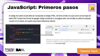 JavaScript: Primeros pasos
El código de nuestro script debe ser incorporado al código HTML, de forma similar a lo que ocurre con las hojas de
estilo CSS. Existen tres formas de agregar código JavaScript a una página web. Una de ellas es utilizar la etiqueta
<script> en el <head> de nuestro documento (referencia interna):
<html>
<head>
<title>Título de la página</title>
<script>
console.log("Hola!!!")
</script>
</head>
<body>
<p>Ejemplo de texto.</p>
</body>
</html>
Desde el inspector del navegador podremos ver que se escribe
el texto “Hola!!!” en la consola. Esto se logra a través de la
instrucción console.log()
 