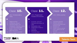 Clase 10.
1. Diagrama de flujo
2. Condicional: ¿Qué es?
3. Operadores lógicos y de
comparación: ¿Qué son y cuál es
su uso en los condicionales?
4. Bucles: ¿Qué son? Tipos y
diferencias entre sí
5. Cómo combinar operadores
lógicos y ciclos
JS 2 - Condicionales y
ciclos
Clase 11.
1. Funciones: ¿Que son?
Parámetros de entrada y de
salida
2. Scope global y local
3. Programación modular vs.
Funciones
4. Parámetros.
5. Funciones nativas.
6. Condicional: ¿Qué es?
7. Operadores lógicos y de
comparación: ¿Qué son y cuál
es su uso en los
condicionales?
JS 3 - Programación
modular con funciones
Clase 12.
1. Manipulación del DOM
2. Definición, alcance y su
importancia para operar sobre
elementos HTML
3. Eventos en JS
4. Eventos: ¿Que son, para qué
sirven y cuáles son los más
comunes?
5. Escuchar un evento sobre el
DOM
JS 3 - DOM y eventos
 
