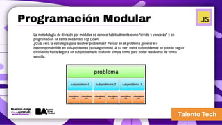 La metodología de división por módulos se conoce habitualmente como “divide y vencerás” y en
programación se llama Desarrollo Top Down.
¿Cuál será la estrategia para resolver problemas? Pensar en el problema general e ir
descomponiéndolo en sub-problemas (sub-algoritmos). A su vez, estos subproblemas se podrán seguir
dividiendo hasta llegar a un subproblema lo bastante simple como para poder resolverse de forma
sencilla.
Programación Modular
 