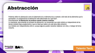 Podemos definir la abstracción como el aislamiento de un elemento de su contexto o del resto de los elementos que lo
acompañan. En programación la abstracción está relacionada con “qué hace”.
Concretamente, la abstracción se produce cuando creamos módulos.
Lo importante, para entender el concepto de abstracción, es comprender que cada módulo es independiente de los
demás módulos (bajo acoplamiento) y que es ideal que realice una sola tarea (alta cohesión).
Los módulos son independientes entre sí, aunque algunos pueden necesitar colaborar con otros, o trabajar de forma
conjunta.
Abstracción
 