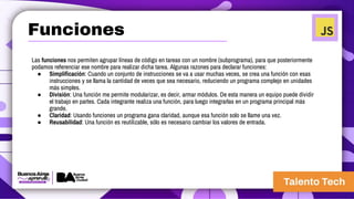 Las funciones nos permiten agrupar líneas de código en tareas con un nombre (subprograma), para que posteriormente
podamos referenciar ese nombre para realizar dicha tarea. Algunas razones para declarar funciones:
● Simplificación: Cuando un conjunto de instrucciones se va a usar muchas veces, se crea una función con esas
instrucciones y se llama la cantidad de veces que sea necesario, reduciendo un programa complejo en unidades
más simples.
● División: Una función me permite modularizar, es decir, armar módulos. De esta manera un equipo puede dividir
el trabajo en partes. Cada integrante realiza una función, para luego integrarlas en un programa principal más
grande.
● Claridad: Usando funciones un programa gana claridad, aunque esa función solo se llame una vez.
● Reusabilidad: Una función es reutilizable, sólo es necesario cambiar los valores de entrada.
Funciones
 