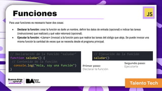 Para usar funciones es necesario hacer dos cosas:
● Declarar la función: crear la función es darle un nombre, definir los datos de entrada (opcional) e indicar las tareas
(instrucciones) que realizará y qué valor retornará (opcional).
● Ejecutar la función: «Llamar» (invocar) a la función para que realice las tareas del código que aloja. Se puede invocar una
misma función la cantidad de veces que se necesita desde el programa principal.
// Declaración de la función "saludar"
function saludar() {
// Contenido de la función
console.log("Hola, soy una función")
}
// Ejecución de la función
saludar()
Primer paso:
Declarar la función
Segundo paso:
Ejecutarla
Funciones
 