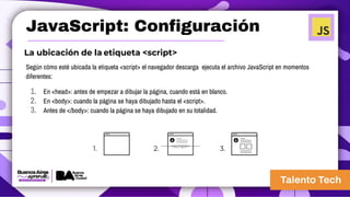 JavaScript: Configuración
La ubicación de la etiqueta <script>
Según cómo esté ubicada la etiqueta <script> el navegador descarga ejecuta el archivo JavaScript en momentos
diferentes:
1. En <head>: antes de empezar a dibujar la página, cuando está en blanco.
2. En <body>: cuando la página se haya dibujado hasta el <script>.
3. Antes de </body>: cuando la página se haya dibujado en su totalidad.
<script>
1. 2. 3.
 