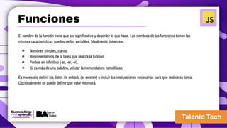 El nombre de la función tiene que ser significativo y describir lo que hace. Los nombres de las funciones tienen las
mismas características que los de las variables. Idealmente deben ser:
● Nombres simples, claros.
● Representativos de la tarea que realiza la función.
● Verbos en infinitivo (-ar, -er, -ir).
● Si es más de una palabra, utilizar la nomenclatura camelCase.
Es necesario definir los datos de entrada (si existen) e incluir las instrucciones necesarias para que realice su tarea.
Opcionalmente se puede definir qué valor retornará.
Funciones
 
