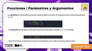 Los parámetros son las variables que ponemos cuando se define una función. En la siguiente función tenemos dos parámetros
“a” y “b”:
function sumar(a, b){
console.log(a + b)
}
var suma = sumar(7, 4) //Pedimos valores
Los argumentos son los valores que se pasan a la función cuando ésta es invocada, “7” y “4” en el ejemplo:
Dentro de la función, los argumentos se copian en los parámetros y son usados por ésta para realizar la tarea.
Funciones | Parámetros y Argumentos
 