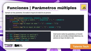 Ejemplo con tres parámetros. Se evalúa la mayoría de edad de una persona:
// Declaración
function mayoriaEdad(miApellido, miNombre, miEdad){
console.log("Apellido y nombre: " + miApellido + ", " + miNombre)
if (miEdad >= 18) {
console.log("Es mayor de edad " + "(" + miEdad + ")")}
else{
console.log("No es mayor de edad " + "(" + miEdad + ")")}
}
//Ejecución
var ape= prompt("Ingrese su apellido")
var nom= prompt("Ingrese su nombre")
var edad= prompt("Ingrese su edad")
mayoriaEdad(ape, nom, edad)
Esta función recibe tres parámetros y en función
del valor de uno de ellos (miEdad) determina si la
persona es mayor de edad (>=18)
Funciones | Parámetros múltiples
 