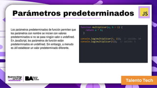 Los parámetros predeterminados de función permiten que
los parámetros con nombre se inicien con valores
predeterminados si no se pasa ningún valor o undefined.
En JavaScript, los parámetros de función están
predeterminados en undefined. Sin embargo, a menudo
es útil establecer un valor predeterminado diferente.
function multiplicar(a, b = 1) {
return a * b;
}
console.log(multiplicar(5, 2)); // salida: 10
console.log(multiplicar(5)); // salida: 5
Parámetros predeterminados
 