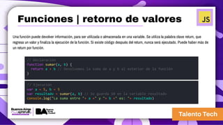 Una función puede devolver información, para ser utilizada o almacenada en una variable. Se utiliza la palabra clave return, que
regresa un valor y finaliza la ejecución de la función. Si existe código después del return, nunca será ejecutado. Puede haber más de
un return por función.
// Declaración
function sumar(a, b) {
return a + b // Devolvemos la suma de a y b al exterior de la función
}
// Ejecución
var a = 5, b = 5
var resultado = sumar(a, b) // Se guarda 10 en la variable resultado
console.log("La suma entre "+ a +" y "+ b +" es: "+ resultado)
Funciones | retorno de valores
 