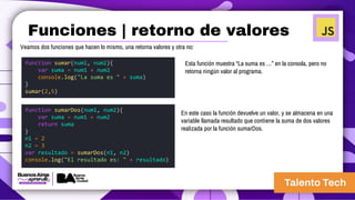 Veamos dos funciones que hacen lo mismo, una retorna valores y otra no:
function sumar(num1, num2){
var suma = num1 + num2
console.log("La suma es " + suma)
}
sumar(2,5)
function sumarDos(num1, num2){
var suma = num1 + num2
return suma
}
n1 = 2
n2 = 3
var resultado = sumarDos(n1, n2)
console.log("El resultado es: " + resultado)
En este caso la función devuelve un valor, y se almacena en una
variable llamada resultado que contiene la suma de dos valores
realizada por la función sumarDos.
Esta función muestra “La suma es …” en la consola, pero no
retorna ningún valor al programa.
Funciones | retorno de valores
 