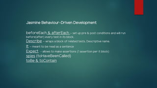 Jasmine Behaviour-Driven Development
beforeEach & afterEach – set up pre & post conditions and will run
before(after) every test in its block.
Describe – wraps a block of related tests. Descriptive name.
It – meant to be read as a sentence
Expect - allows to make assertions (1 assertion per it block)
spies (toHaveBeenCalled)
toBe & toContain
 
