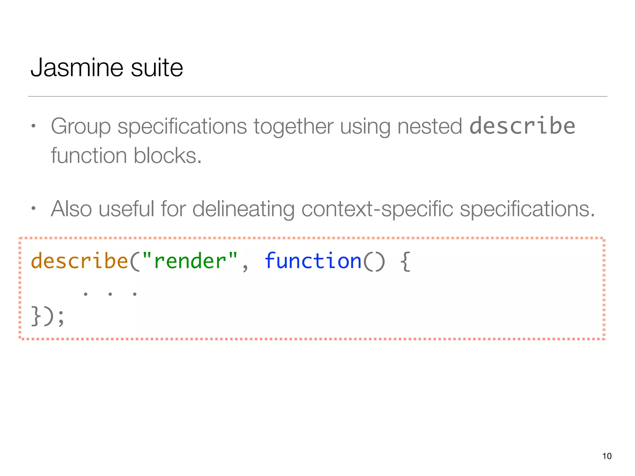 Jasmine suite
• Group speciﬁcations together using nested describe
function blocks.
• Also useful for delineating context-speciﬁc speciﬁcations.
describe("render", function() { 
. . . 
});
10
 