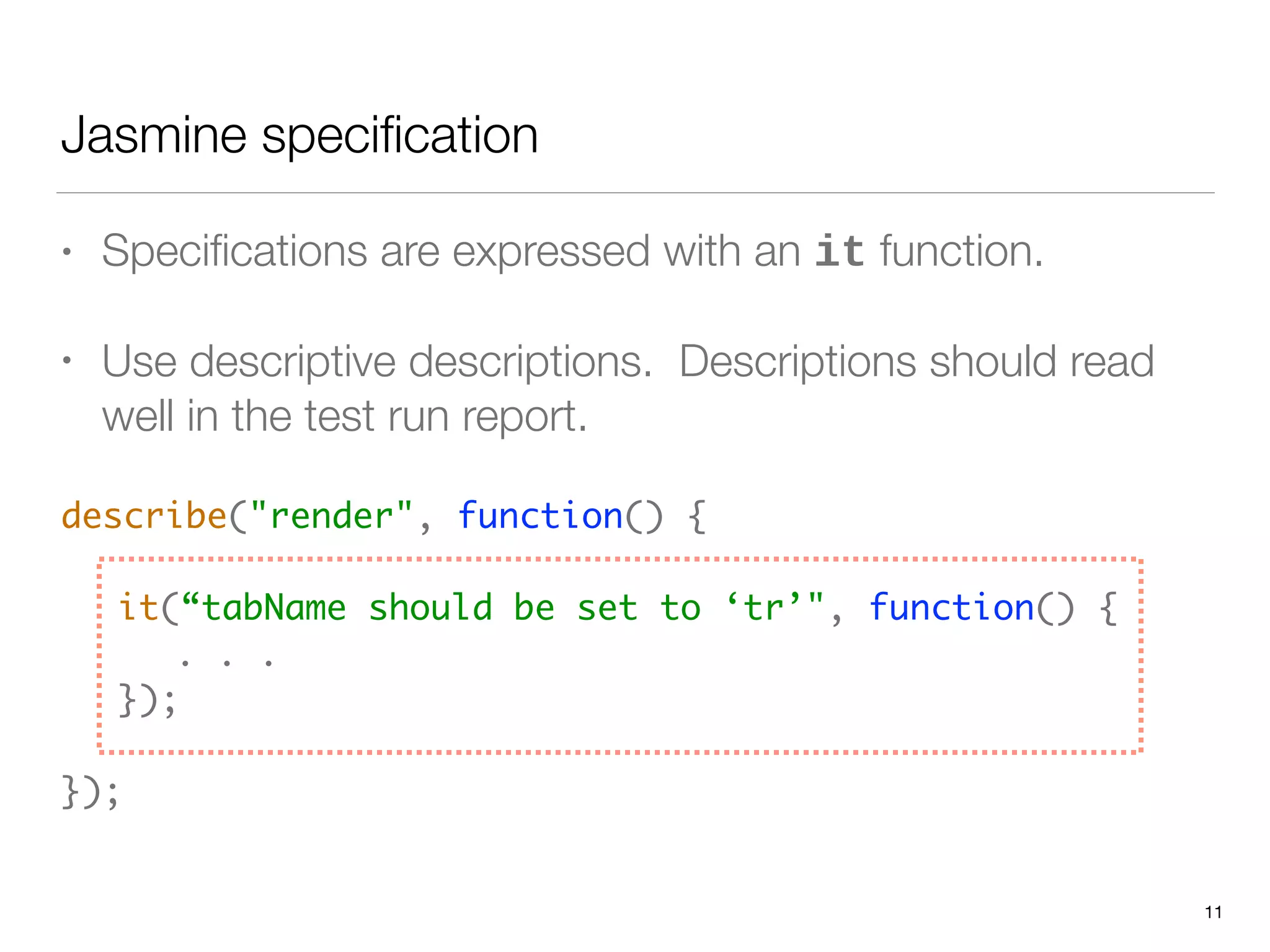 Jasmine speciﬁcation
• Speciﬁcations are expressed with an it function.
• Use descriptive descriptions. Descriptions should read
well in the test run report.
describe("render", function() { 
 
	 it(“tabName should be set to ‘tr’", function() { 
	 	 . . . 
	 }); 
 
});
11
 
