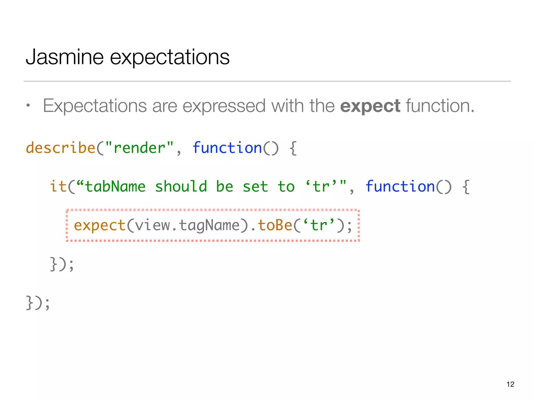 Jasmine expectations
• Expectations are expressed with the expect function.
describe("render", function() { 
 
	 it(“tabName should be set to ‘tr’", function() { 
 
	 	 expect(view.tagName).toBe(‘tr’); 
 
	 }); 
 
});
12
 