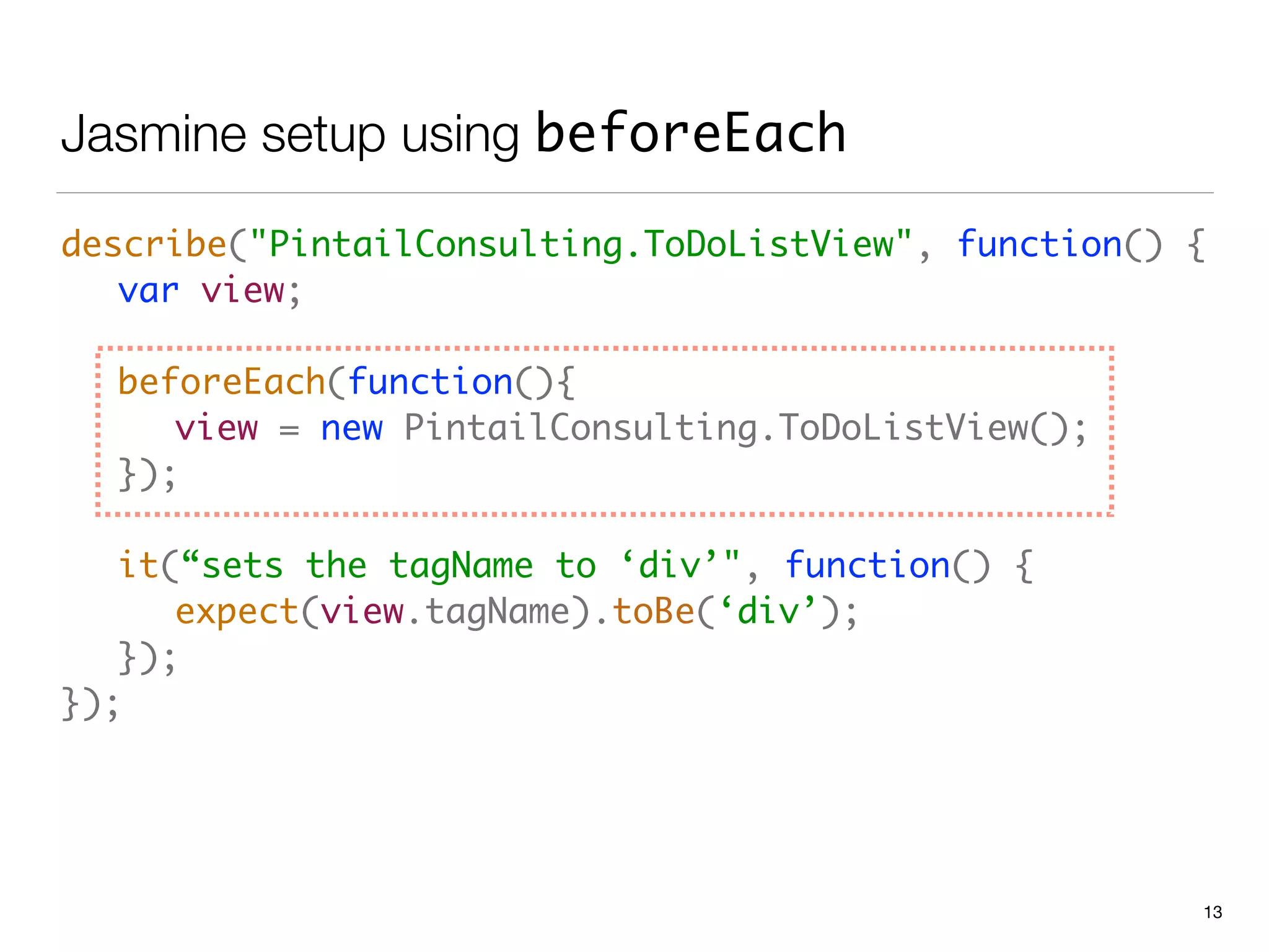 Jasmine setup using beforeEach
describe("PintailConsulting.ToDoListView", function() { 
	 var view; 
 
	 beforeEach(function(){ 
	 	 view = new PintailConsulting.ToDoListView(); 
	 }); 
 
	 it(“sets the tagName to ‘div’", function() { 
	 	 expect(view.tagName).toBe(‘div’); 
	 }); 
});
13
 