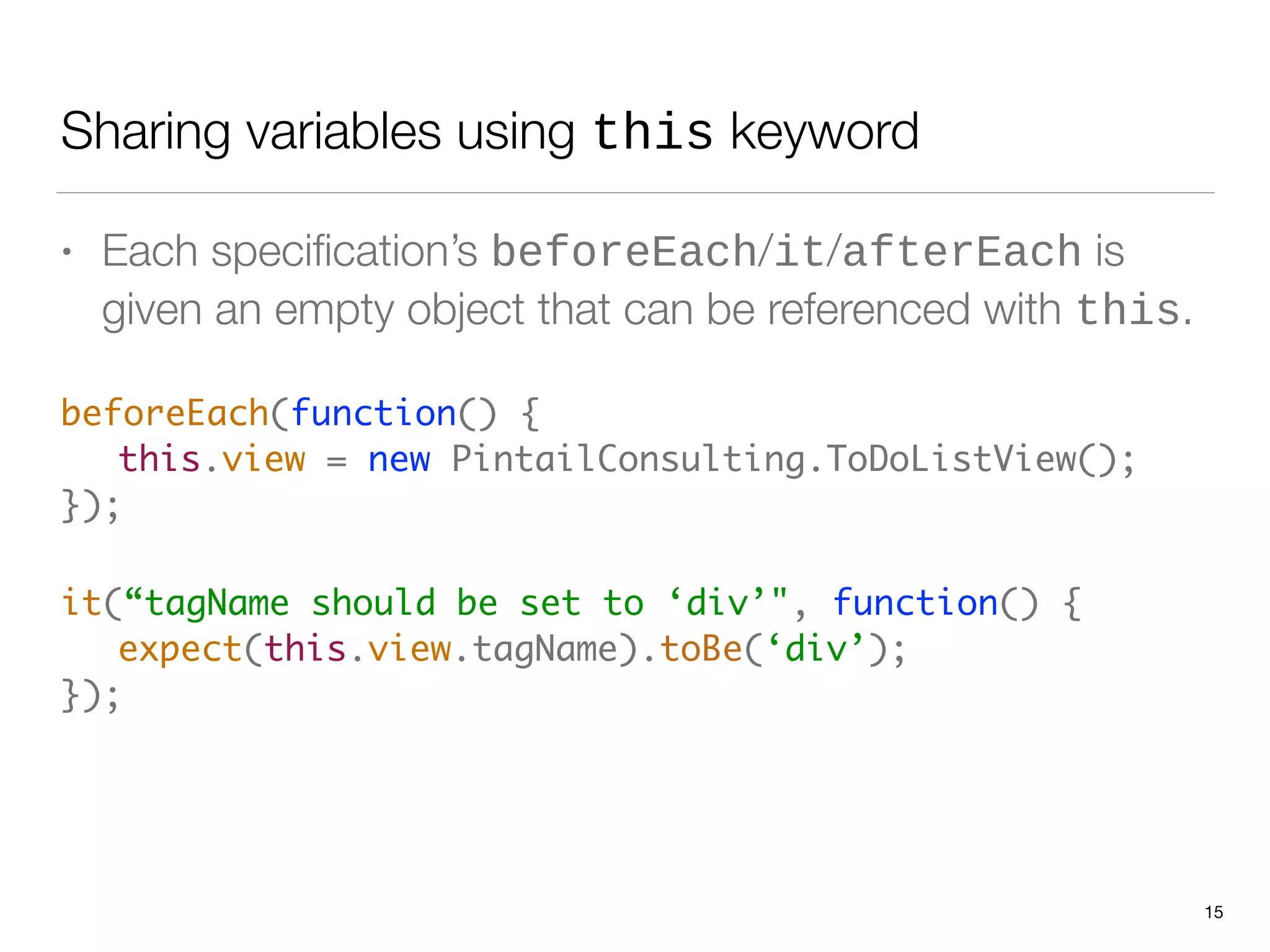 Sharing variables using this keyword
• Each speciﬁcation’s beforeEach/it/afterEach is
given an empty object that can be referenced with this.
beforeEach(function() {  
	 this.view = new PintailConsulting.ToDoListView(); 
});	
it(“tagName should be set to ‘div’", function() { 
	 expect(this.view.tagName).toBe(‘div’); 
}); 
15
 