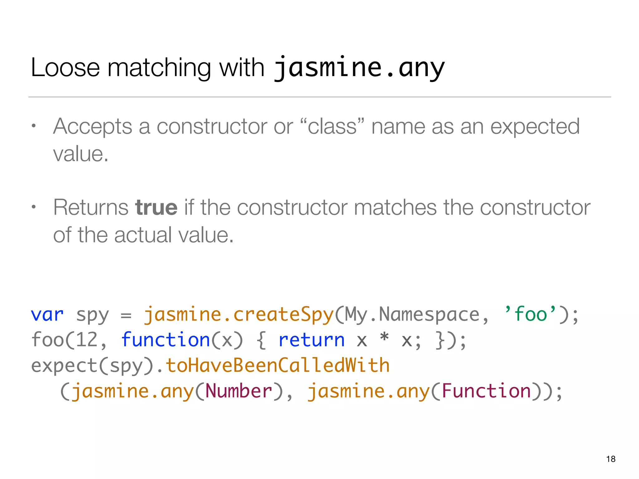 Loose matching with jasmine.any
• Accepts a constructor or “class” name as an expected
value.
• Returns true if the constructor matches the constructor
of the actual value.
 
var spy = jasmine.createSpy(My.Namespace, ’foo’); 
foo(12, function(x) { return x * x; });
expect(spy).toHaveBeenCalledWith 
	 (jasmine.any(Number), jasmine.any(Function));
18
 