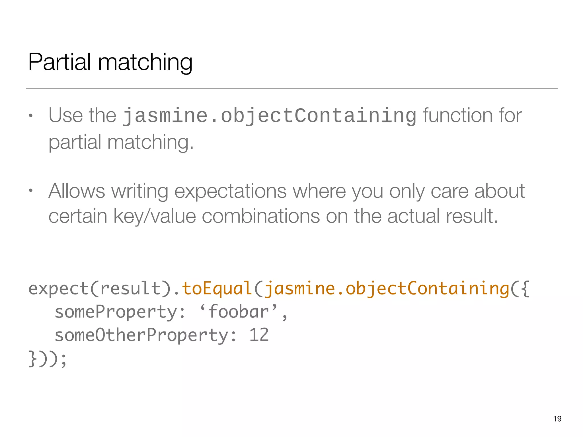 Partial matching
• Use the jasmine.objectContaining function for
partial matching.
• Allows writing expectations where you only care about
certain key/value combinations on the actual result.
 
expect(result).toEqual(jasmine.objectContaining({ 
	 someProperty: ‘foobar’, 
	 someOtherProperty: 12 
}));
19
 