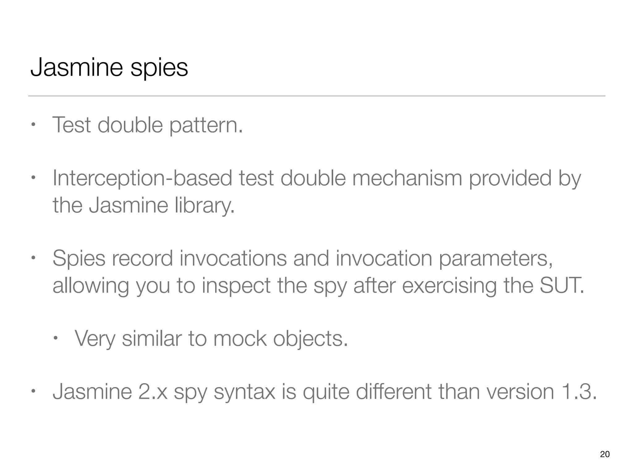 Jasmine spies
• Test double pattern.
• Interception-based test double mechanism provided by
the Jasmine library.
• Spies record invocations and invocation parameters,
allowing you to inspect the spy after exercising the SUT.
• Very similar to mock objects.
• Jasmine 2.x spy syntax is quite different than version 1.3.
20
 