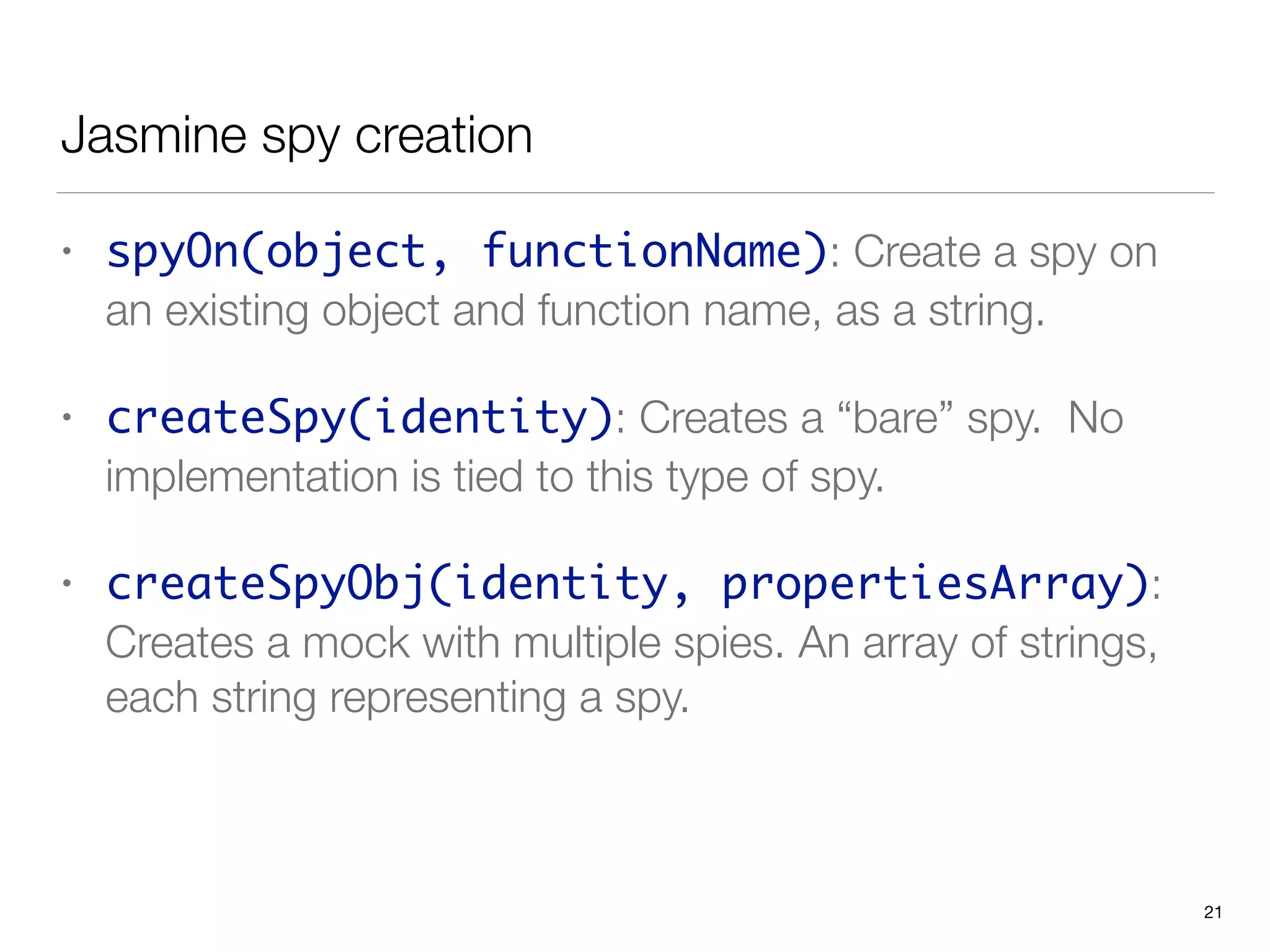 Jasmine spy creation
• spyOn(object, functionName): Create a spy on
an existing object and function name, as a string.
• createSpy(identity): Creates a “bare” spy. No
implementation is tied to this type of spy.
• createSpyObj(identity, propertiesArray):
Creates a mock with multiple spies. An array of strings,
each string representing a spy.
21
 