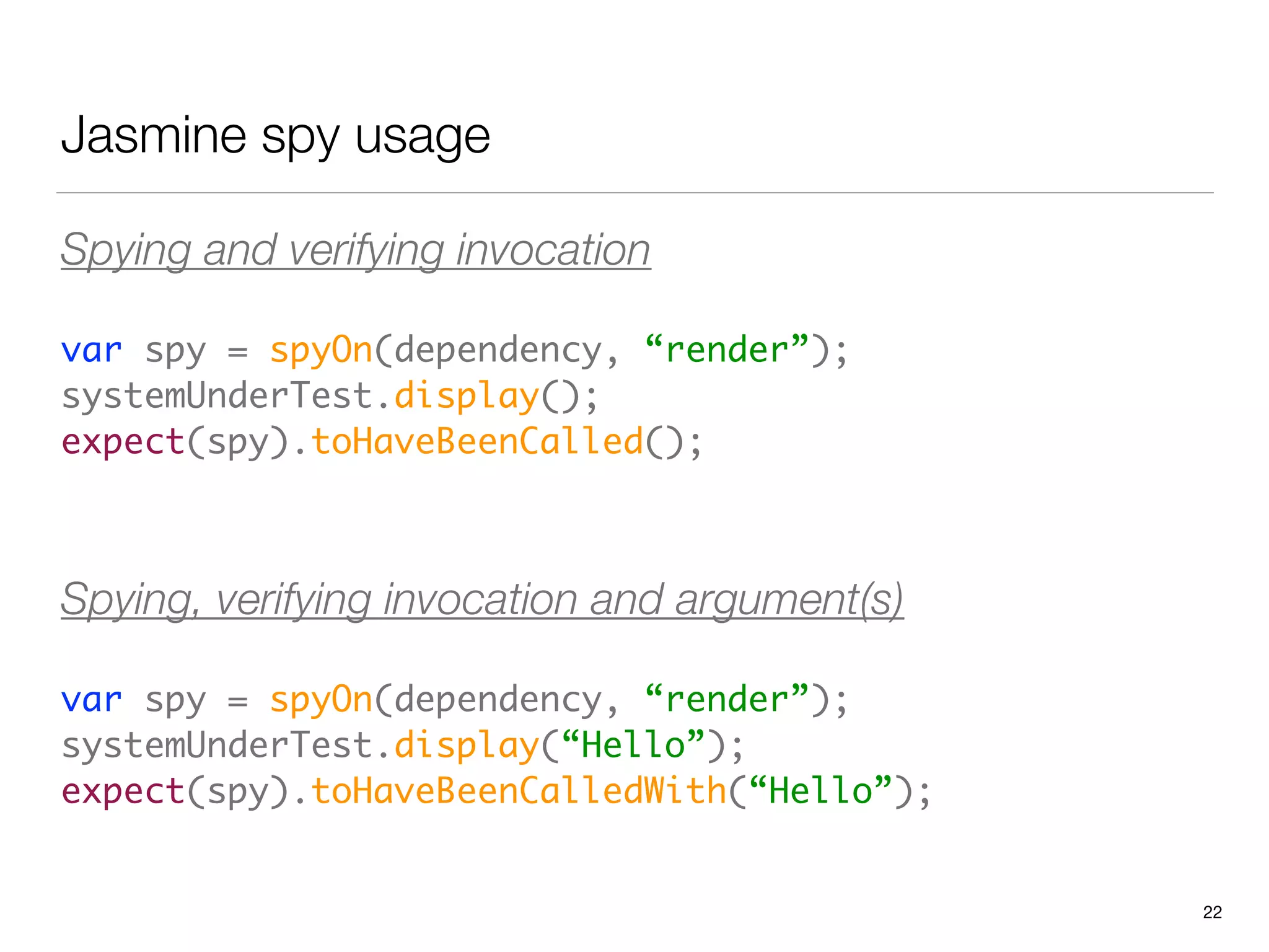 Jasmine spy usage
Spying and verifying invocation
var spy = spyOn(dependency, “render”); 
systemUnderTest.display(); 
expect(spy).toHaveBeenCalled();	
 
Spying, verifying invocation and argument(s)
var spy = spyOn(dependency, “render”); 
systemUnderTest.display(“Hello”); 
expect(spy).toHaveBeenCalledWith(“Hello”);
22
 