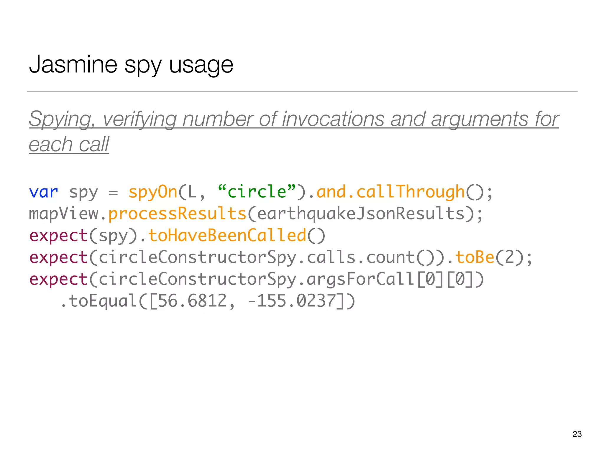Jasmine spy usage
Spying, verifying number of invocations and arguments for
each call
var spy = spyOn(L, “circle”).and.callThrough(); 
mapView.processResults(earthquakeJsonResults); 
expect(spy).toHaveBeenCalled() 
expect(circleConstructorSpy.calls.count()).toBe(2); 
expect(circleConstructorSpy.argsForCall[0][0]) 
.toEqual([56.6812, -155.0237])
23
 