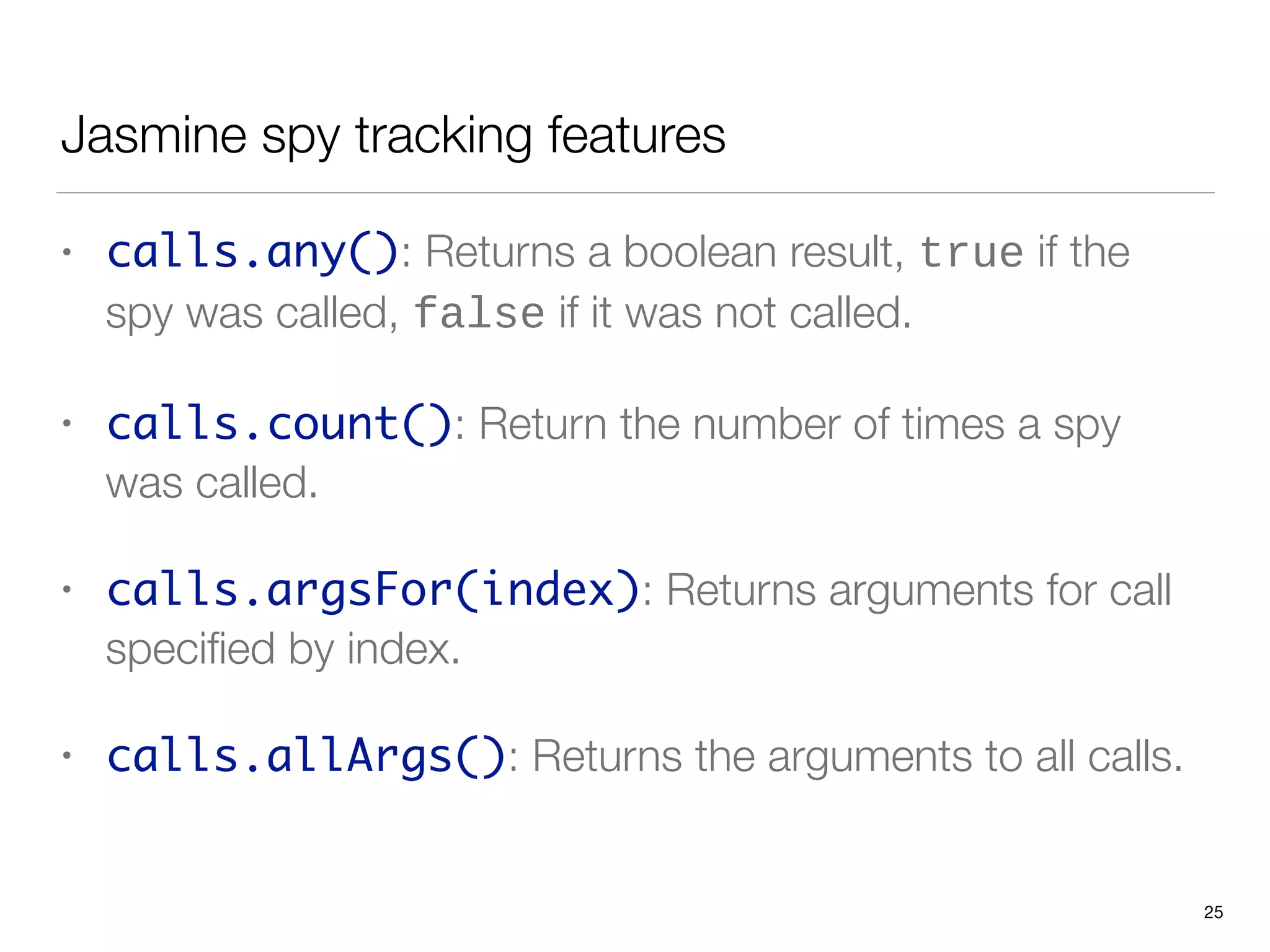 Jasmine spy tracking features
• calls.any(): Returns a boolean result, true if the
spy was called, false if it was not called.
• calls.count(): Return the number of times a spy
was called.
• calls.argsFor(index): Returns arguments for call
speciﬁed by index.
• calls.allArgs(): Returns the arguments to all calls.
25
 