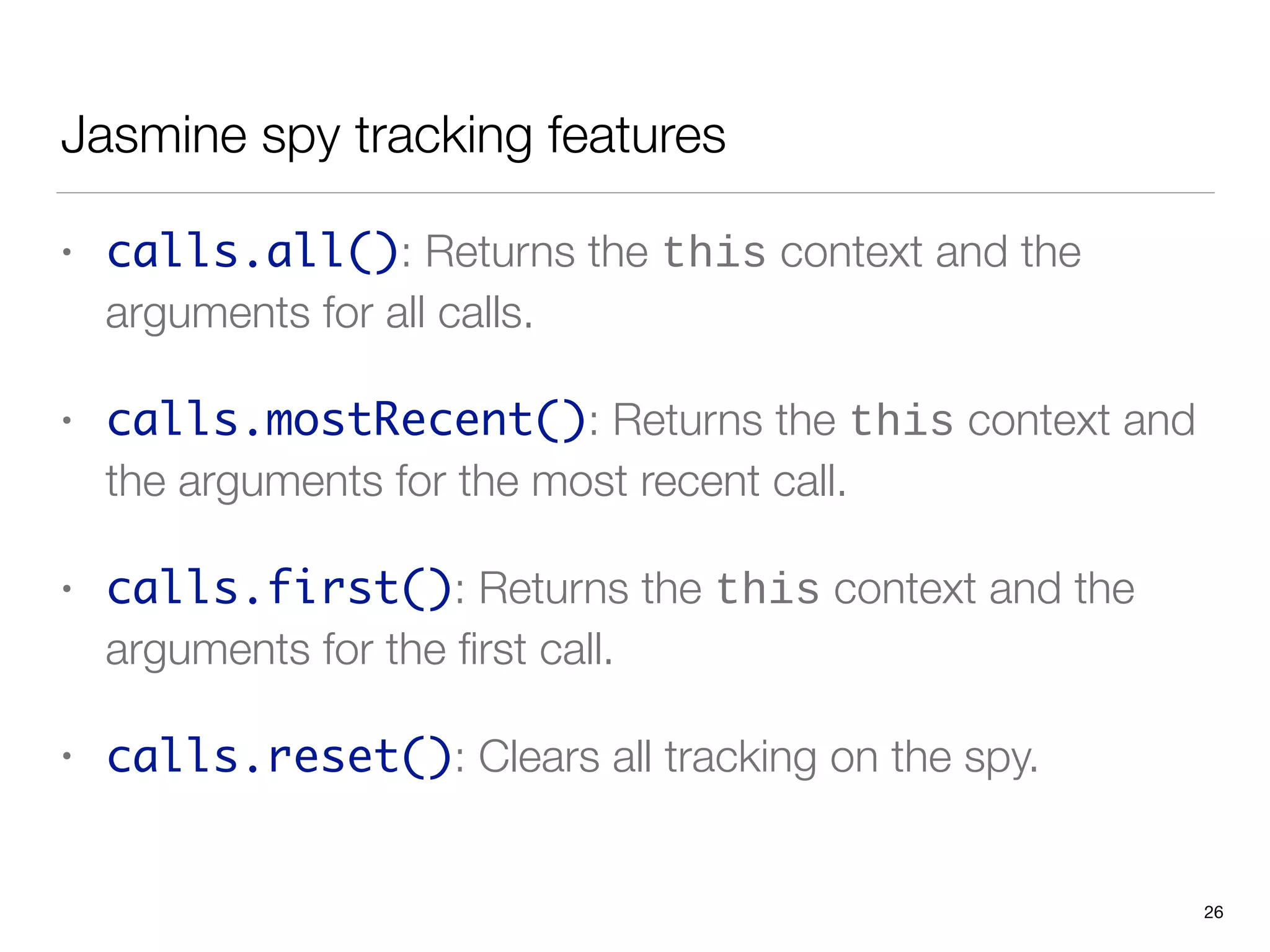Jasmine spy tracking features
• calls.all(): Returns the this context and the
arguments for all calls.
• calls.mostRecent(): Returns the this context and
the arguments for the most recent call.
• calls.first(): Returns the this context and the
arguments for the ﬁrst call.
• calls.reset(): Clears all tracking on the spy.
26
 