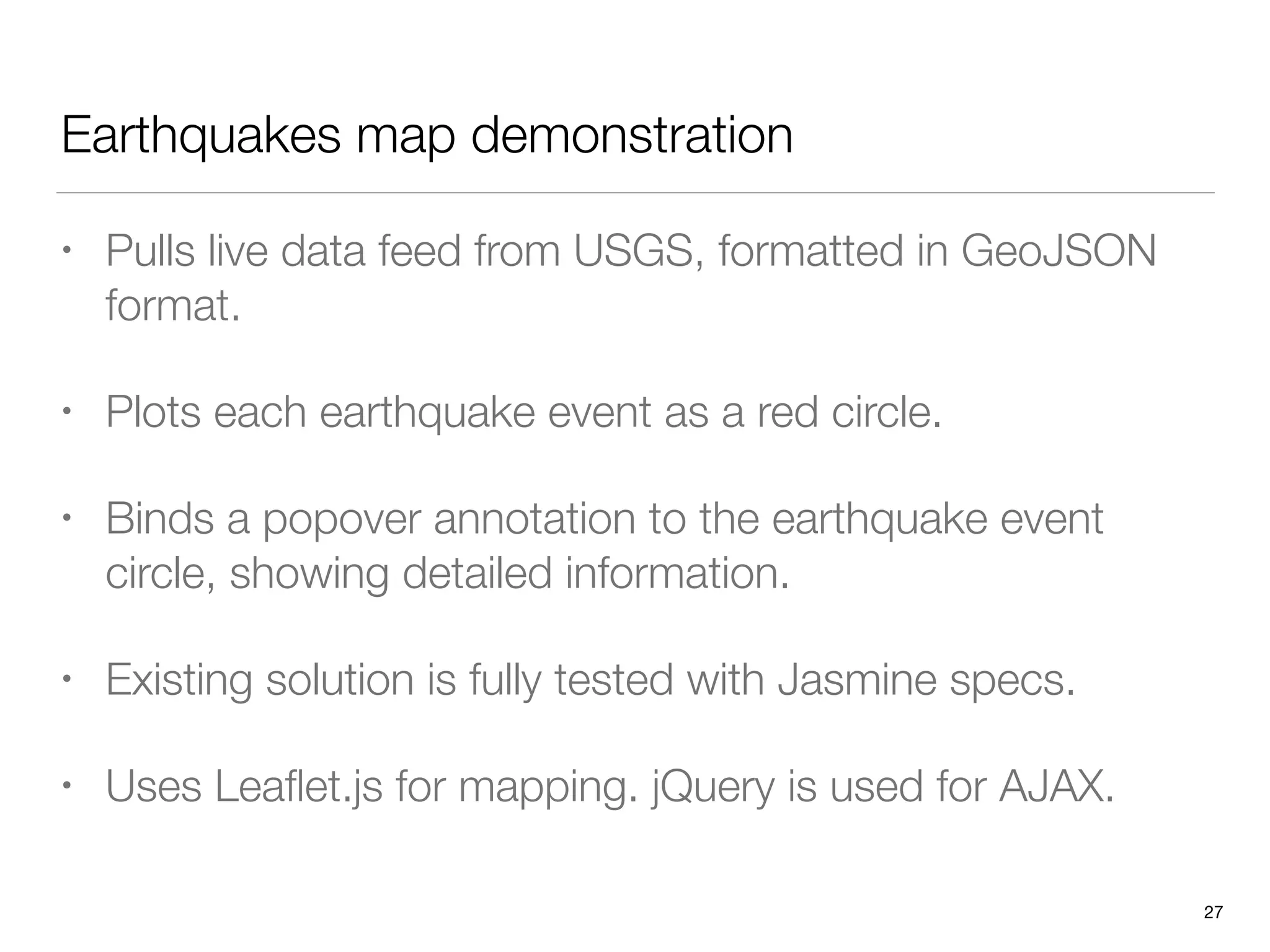 Earthquakes map demonstration
• Pulls live data feed from USGS, formatted in GeoJSON
format.
• Plots each earthquake event as a red circle.
• Binds a popover annotation to the earthquake event
circle, showing detailed information.
• Existing solution is fully tested with Jasmine specs.
• Uses Leaﬂet.js for mapping. jQuery is used for AJAX.
27
 