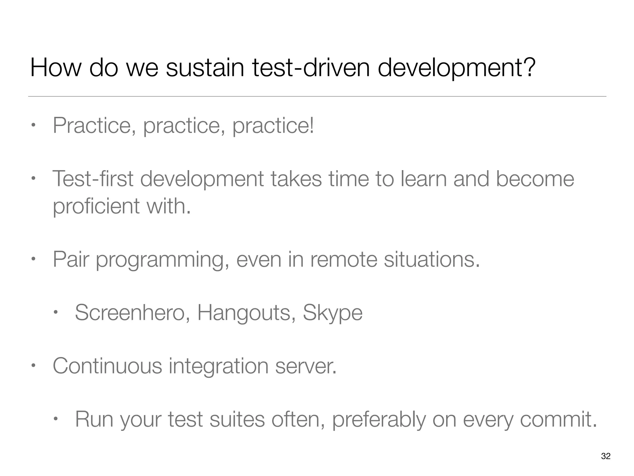 How do we sustain test-driven development?
• Practice, practice, practice!
• Test-ﬁrst development takes time to learn and become
proﬁcient with.
• Pair programming, even in remote situations.
• Screenhero, Hangouts, Skype
• Continuous integration server.
• Run your test suites often, preferably on every commit.
32
 