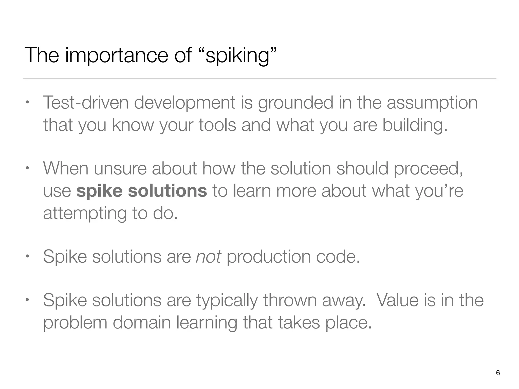 The importance of “spiking”
• Test-driven development is grounded in the assumption
that you know your tools and what you are building.
• When unsure about how the solution should proceed,
use spike solutions to learn more about what you’re
attempting to do.
• Spike solutions are not production code.
• Spike solutions are typically thrown away. Value is in the
problem domain learning that takes place.
6
 