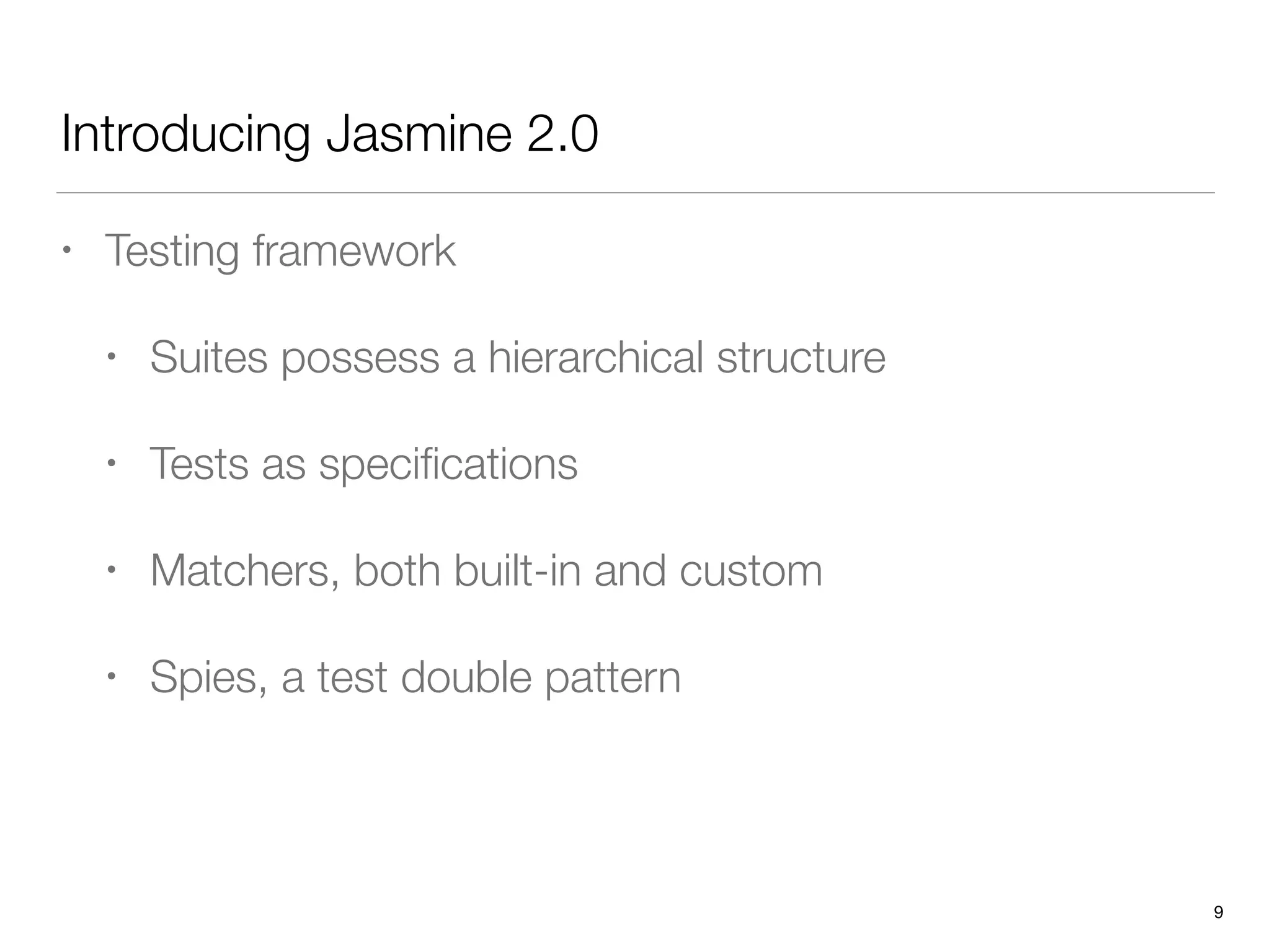 Introducing Jasmine 2.0
• Testing framework
• Suites possess a hierarchical structure
• Tests as speciﬁcations
• Matchers, both built-in and custom
• Spies, a test double pattern
9
 