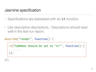 Jasmine speciﬁcation
• Speciﬁcations are expressed with an it function.
• Use descriptive descriptions. Descriptions should read
well in the test run report.
describe("render", function() { 
 
	 it(“tabName should be set to ‘tr’", function() { 
	 	 . . . 
	 }); 
 
});
11
 