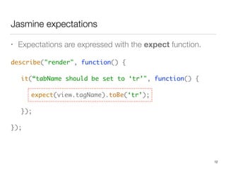 Jasmine expectations
• Expectations are expressed with the expect function.
describe("render", function() { 
 
	 it(“tabName should be set to ‘tr’", function() { 
 
	 	 expect(view.tagName).toBe(‘tr’); 
 
	 }); 
 
});
12
 