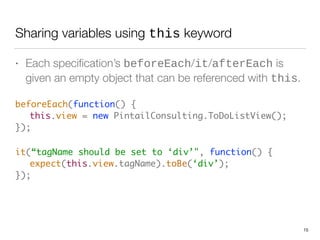 Sharing variables using this keyword
• Each speciﬁcation’s beforeEach/it/afterEach is
given an empty object that can be referenced with this.
beforeEach(function() {  
	 this.view = new PintailConsulting.ToDoListView(); 
});	
it(“tagName should be set to ‘div’", function() { 
	 expect(this.view.tagName).toBe(‘div’); 
}); 
15
 
