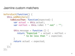 Jasmine custom matchers
beforeEach(function() {  
	 this.addMatchers({ 
	 	 toBeLessThan: function(expected) { 
	 	 	 var actual = this.actual; 
	 	 	 var notText = this.isNot ? " not" : ""; 
 
	 	 	 this.message = function () { 
	 	 	 	 return "Expected " + actual + notText +  
	 	 	 	 	 	 " to be less than " + expected; 
	 	 	 } 
	 	 	 return actual < expected; 
	 	 } 
	 }); 
});
17
 