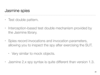 Jasmine spies
• Test double pattern.
• Interception-based test double mechanism provided by
the Jasmine library.
• Spies record invocations and invocation parameters,
allowing you to inspect the spy after exercising the SUT.
• Very similar to mock objects.
• Jasmine 2.x spy syntax is quite different than version 1.3.
20
 