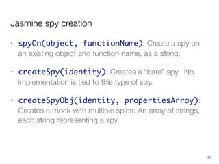 Jasmine spy creation
• spyOn(object, functionName): Create a spy on
an existing object and function name, as a string.
• createSpy(identity): Creates a “bare” spy. No
implementation is tied to this type of spy.
• createSpyObj(identity, propertiesArray):
Creates a mock with multiple spies. An array of strings,
each string representing a spy.
21
 