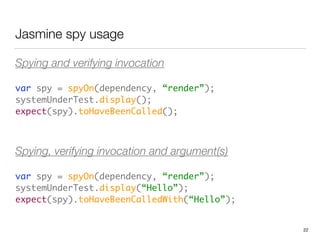 Jasmine spy usage
Spying and verifying invocation
var spy = spyOn(dependency, “render”); 
systemUnderTest.display(); 
expect(spy).toHaveBeenCalled();	
 
Spying, verifying invocation and argument(s)
var spy = spyOn(dependency, “render”); 
systemUnderTest.display(“Hello”); 
expect(spy).toHaveBeenCalledWith(“Hello”);
22
 