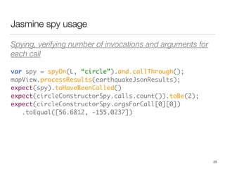 Jasmine spy usage
Spying, verifying number of invocations and arguments for
each call
var spy = spyOn(L, “circle”).and.callThrough(); 
mapView.processResults(earthquakeJsonResults); 
expect(spy).toHaveBeenCalled() 
expect(circleConstructorSpy.calls.count()).toBe(2); 
expect(circleConstructorSpy.argsForCall[0][0]) 
.toEqual([56.6812, -155.0237])
23
 